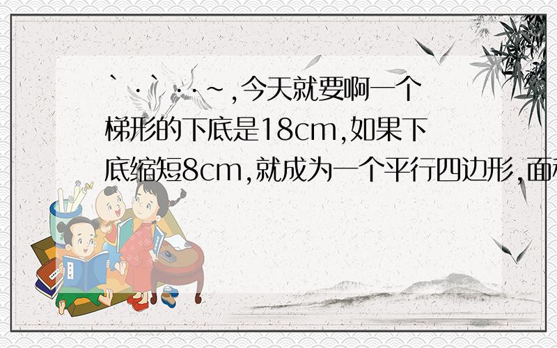 `·`··~,今天就要啊一个梯形的下底是18cm,如果下底缩短8cm,就成为一个平行四边形,面积减少28平方厘米,原梯形得高是（）cm