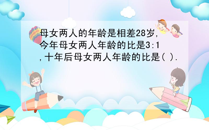 母女两人的年龄是相差28岁,今年母女两人年龄的比是3:1,十年后母女两人年龄的比是( ).