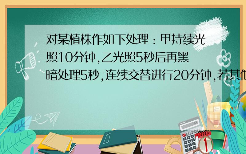 对某植株作如下处理：甲持续光照10分钟,乙光照5秒后再黑暗处理5秒,连续交替进行20分钟,若其他条件不变,则在甲乙两种情况下植株所制造的有机物总量是（   ）A甲多于乙     B甲少于乙   C甲