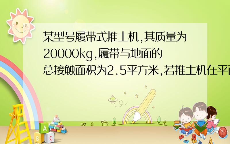 某型号履带式推土机,其质量为20000kg,履带与地面的总接触面积为2.5平方米,若推土机在平面场地上以额定功率作业,并以1.5m/s的速度匀速前进20s,如果在这个过程中它克服的阻力是10^5 N.(G=10N/kg).1