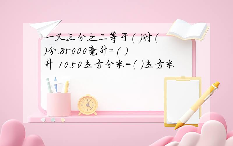 一又三分之二等于（ ）时（ ）分.85000毫升=( )升 10.50立方分米=（ ）立方米