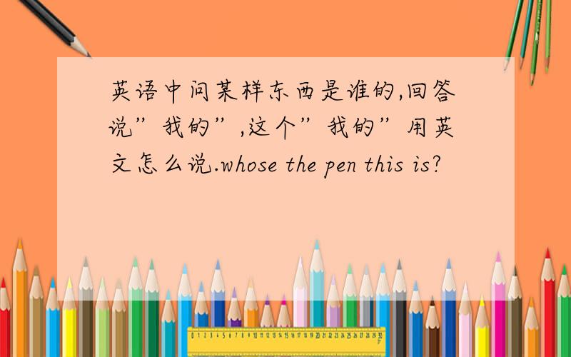 英语中问某样东西是谁的,回答说”我的”,这个”我的”用英文怎么说.whose the pen this is?