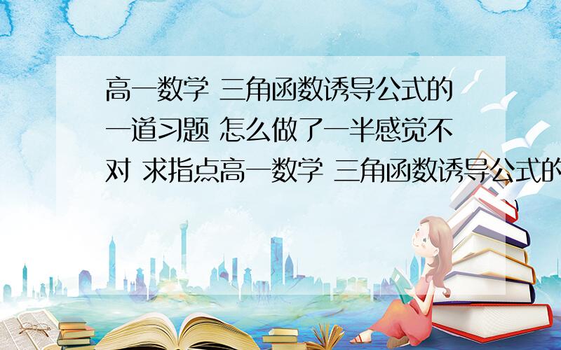 高一数学 三角函数诱导公式的一道习题 怎么做了一半感觉不对 求指点高一数学 三角函数诱导公式的一道习题 怎么做了一半感觉不对 求指点