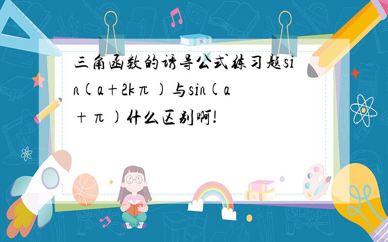 三角函数的诱导公式练习题sin(a+2kπ)与sin(a+π)什么区别啊!