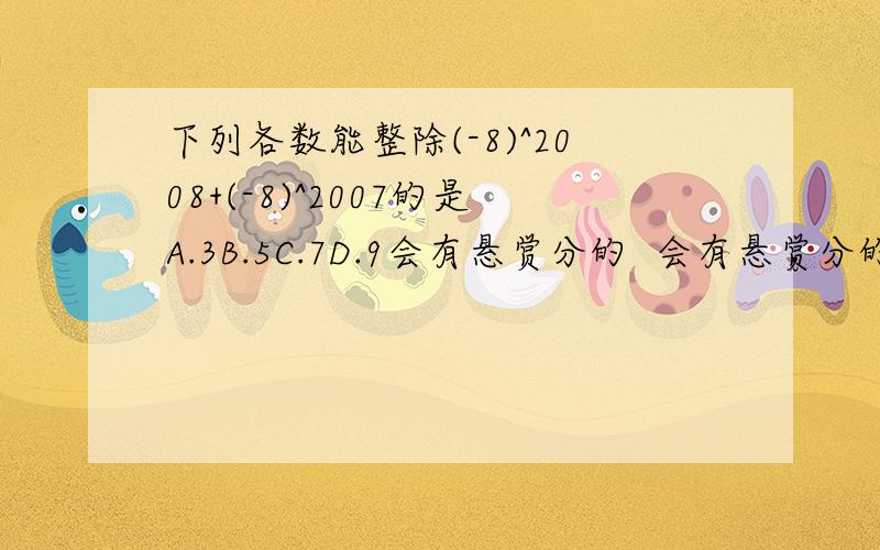 下列各数能整除(-8)^2008+(-8)^2007的是A.3B.5C.7D.9会有悬赏分的  会有悬赏分的  会有悬赏分的  会有悬赏分的  会有悬赏分的  会有悬赏分的  会有悬赏分的  会有悬赏分的  会有悬赏分的  会有悬赏