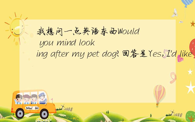 我想问一点英语东西Would you mind looking after my pet dog?回答是Yes,I'd like to还是OK.I'd be glad to.