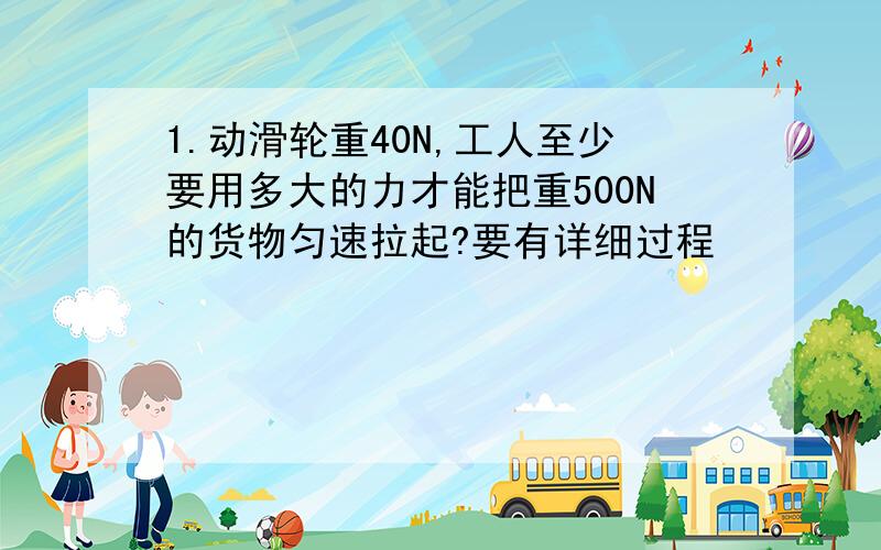 1.动滑轮重40N,工人至少要用多大的力才能把重500N的货物匀速拉起?要有详细过程