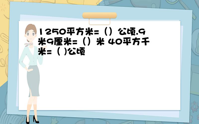 1250平方米=（）公顷.9米9厘米=（）米 40平方千米=（ )公顷