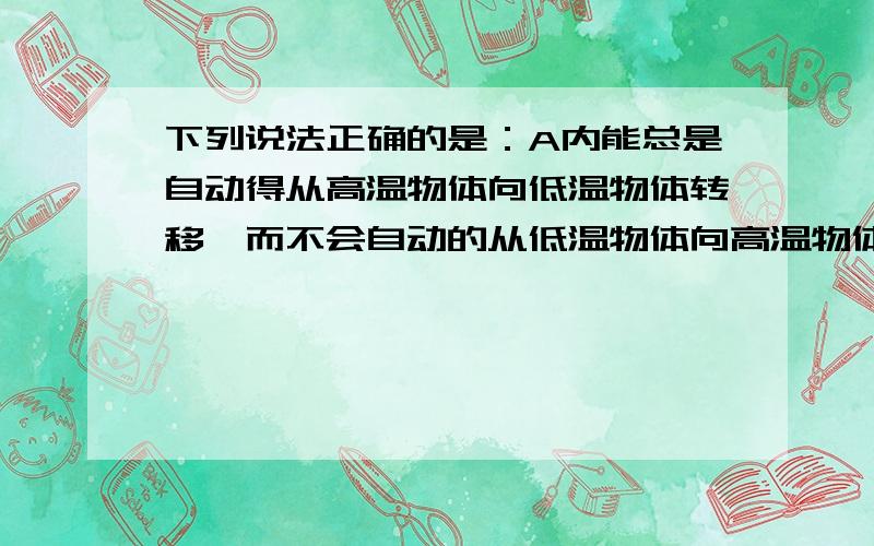 下列说法正确的是：A内能总是自动得从高温物体向低温物体转移,而不会自动的从低温物体向高温物体转移 B做功越快的机械,效率越高C发动机熄火后,汽车行驶的速度越来越小,最后停止,不满