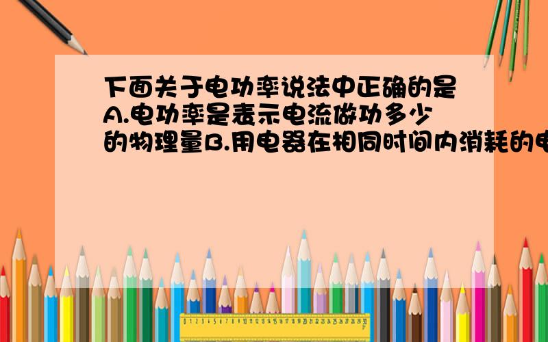 下面关于电功率说法中正确的是A.电功率是表示电流做功多少的物理量B.用电器在相同时间内消耗的电能越多,电功率越大C.串联的几只灯泡工作时,电阻大的灯泡电功率小D.灯泡两端的电压不等