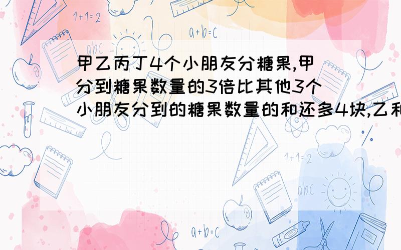 甲乙丙丁4个小朋友分糖果,甲分到糖果数量的3倍比其他3个小朋友分到的糖果数量的和还多4块,乙和丙分到的甲乙丙丁4个小朋友分糖果，甲分到糖果数量的3倍比其他3个小朋友分到的糖果数量