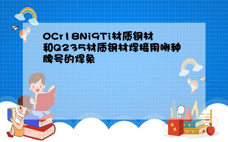 0Cr18Ni9Ti材质钢材和Q235材质钢材焊接用哪种牌号的焊条