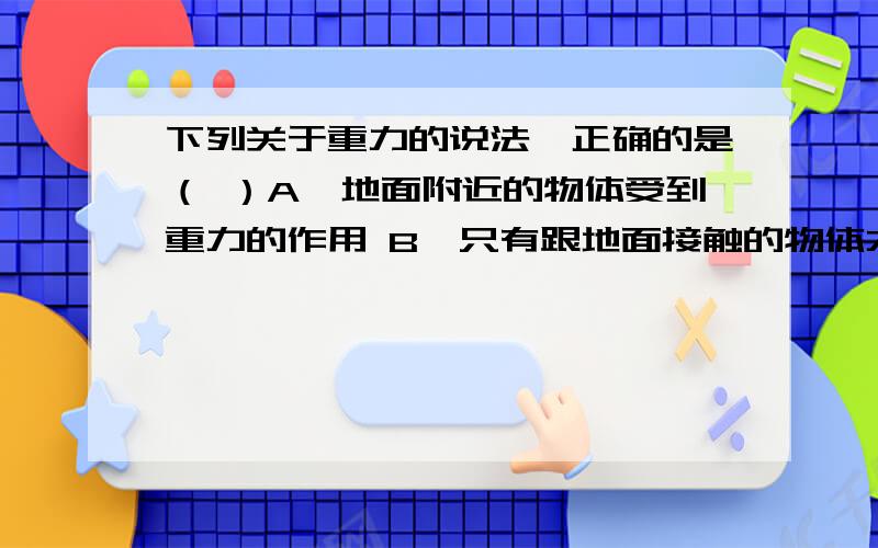 下列关于重力的说法,正确的是（ ）A、地面附近的物体受到重力的作用 B、只有跟地面接触的物体才受到重力的作用 C、只有静止在地面上的物体才受到重力的作用 D、只有竖直悬挂着的物体