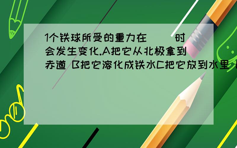 1个铁球所受的重力在（ ）时会发生变化.A把它从北极拿到赤道 B把它溶化成铁水C把它放到水里 D改变它的运动状态关于物体的重心,下列说法正确的是（ ）A 任何物体的重心一定在这个物体上