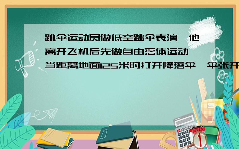 跳伞运动员做低空跳伞表演,他离开飞机后先做自由落体运动,当距离地面125米时打开降落伞,伞张开后运动员就以14.3 m/s2的加速度做匀减速运动,到达地面时速度为5 m/s,问：1）运动员离开飞机