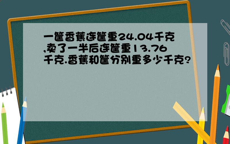 一筐香蕉连筐重24.04千克,卖了一半后连筐重13.76千克.香蕉和筐分别重多少千克?