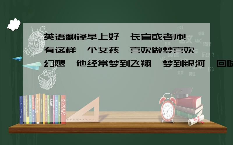 英语翻译早上好,长官或老师!有这样一个女孩,喜欢做梦喜欢幻想,他经常梦到飞翔,梦到银河,回味那梦境,回味那美好,希望自己有一天真的能够触摸蓝天,被白云环绕.这个女孩就是我,今年16岁,