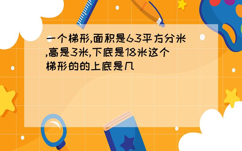 一个梯形,面积是63平方分米,高是3米,下底是18米这个梯形的的上底是几