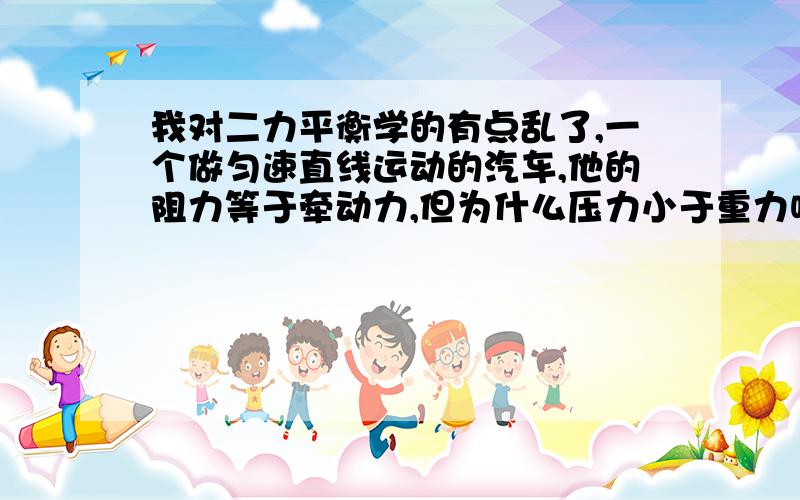 我对二力平衡学的有点乱了,一个做匀速直线运动的汽车,他的阻力等于牵动力,但为什么压力小于重力呢（是飞奔的汽车）,为什么,前一个我理解,后一个我就不理解了,那么2力就不平衡了 ,本人