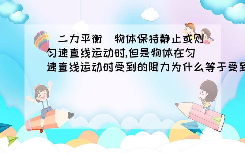 （二力平衡）物体保持静止或则匀速直线运动时,但是物体在匀速直线运动时受到的阻力为什么等于受到的动力（二力平衡）物体保持静止或则匀速直线运动时,物体受到的力为0,但是物体在匀