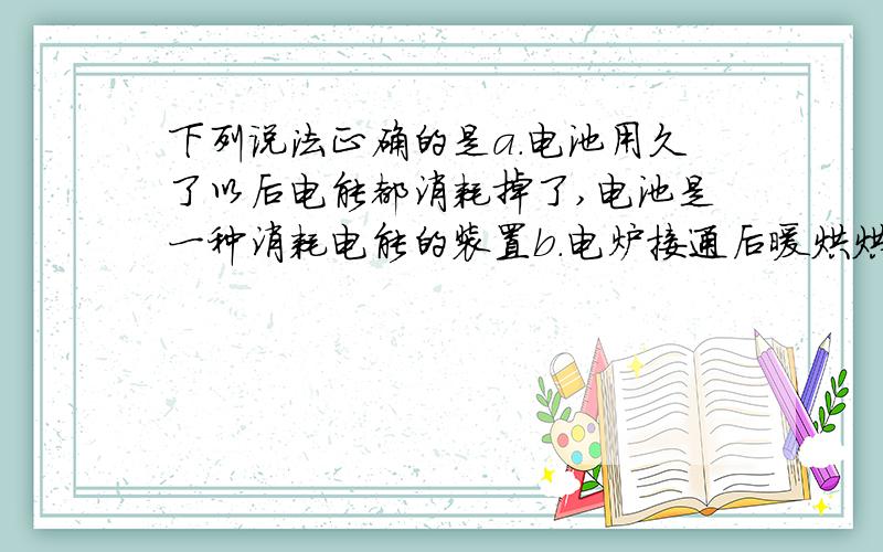 下列说法正确的是a.电池用久了以后电能都消耗掉了,电池是一种消耗电能的装置b.电炉接通后暖烘烘的,电炉是一种提供电能的装置c.电动机通电才能转动,它是一种消耗电能的装置d.电灯泡可