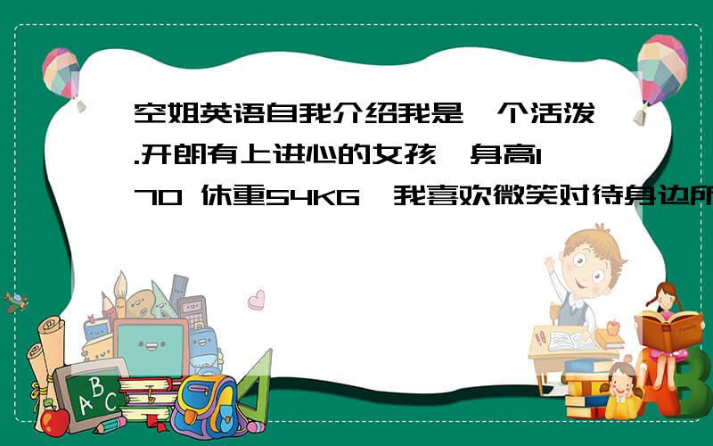 空姐英语自我介绍我是一个活泼.开朗有上进心的女孩,身高170 休重54KG,我喜欢微笑对待身边所有的事情.微笑能给人友好的信息.空姐是我从小到大的梦想,我喜欢在蓝天下飞翔的感觉,在困难面