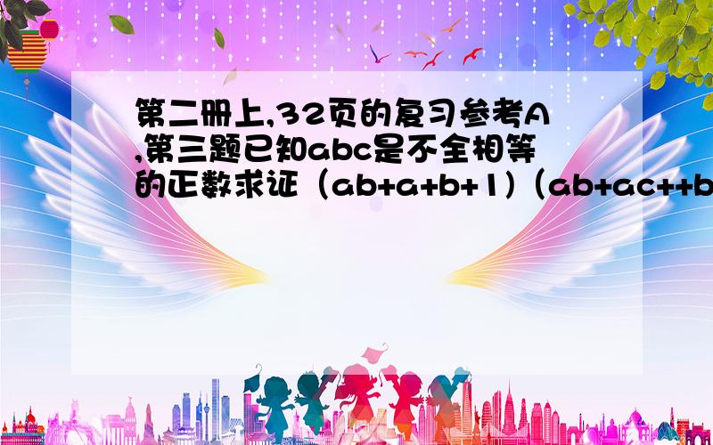 第二册上,32页的复习参考A,第三题已知abc是不全相等的正数求证（ab+a+b+1)（ab+ac++bc+c的平方）大于16abc第四题已知abc是不全相等的正数,求证 2乘以（a的立方+b的立方+c的立方）大于a的平方（b+c