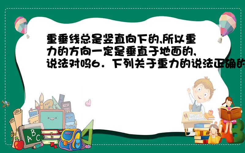 重垂线总是竖直向下的,所以重力的方向一定是垂直于地面的,说法对吗6．下列关于重力的说法正确的是（ ）A．重力是质量的一种习惯说法,它们实际上是同一个物理量B．重力的方向总是竖直