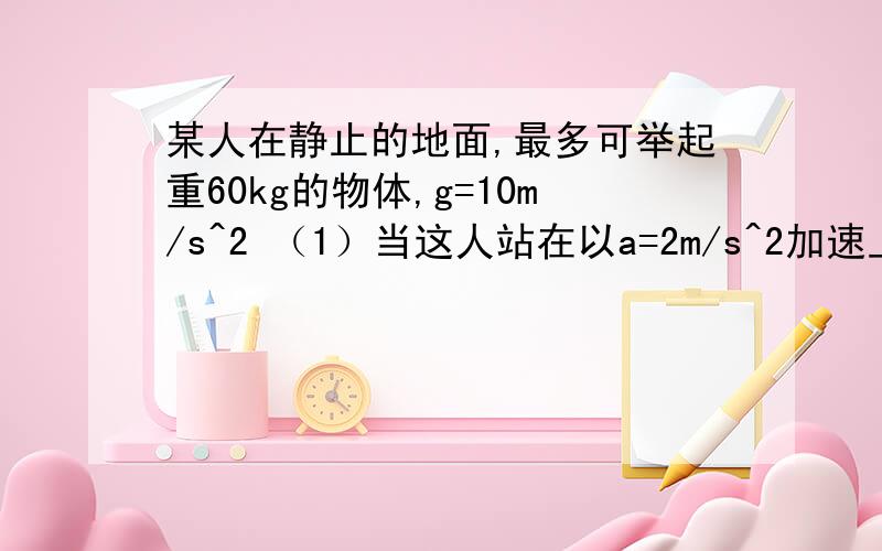 某人在静止的地面,最多可举起重60kg的物体,g=10m/s^2 （1）当这人站在以a=2m/s^2加速上升的电梯里,最多可举起多重的物体?（2）当这人站在以a=1m/s^2加速下降的电梯里,最多可举起多重的物体?