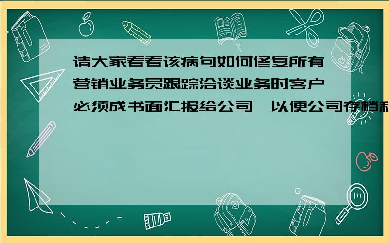 请大家看看该病句如何修复所有营销业务员跟踪洽谈业务时客户必须成书面汇报给公司,以便公司存档和通知其他业务员不重复跟踪乱报价造成客户对公司印象的评价.