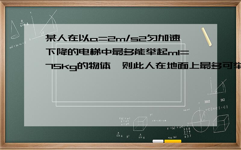 某人在以a=2m/s2匀加速下降的电梯中最多能举起m1=75kg的物体,则此人在地面上最多可举起多大质量的物体?若此人在一匀加速上升的电梯中最多能举起m2=50kg的物体,则此电梯上升的加速度为多大?