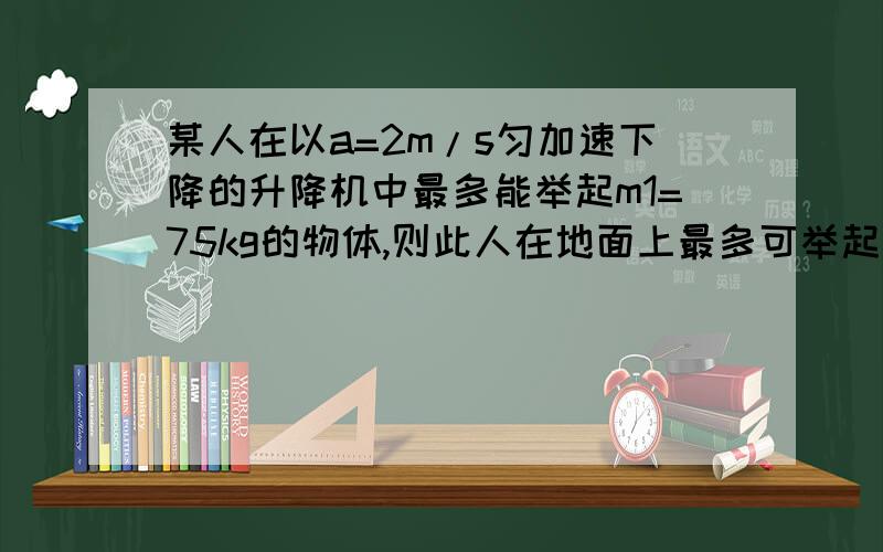 某人在以a=2m/s匀加速下降的升降机中最多能举起m1=75kg的物体,则此人在地面上最多可举起多大质量的物体?若此人在一匀加速上升的升降机中最多能举起50kg的物体,则此升降机上升的加速度是