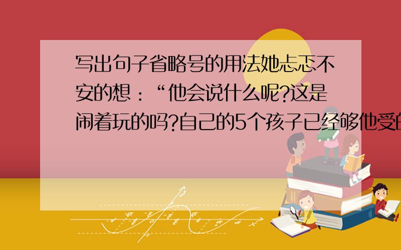 写出句子省略号的用法她忐忑不安的想：“他会说什么呢?这是闹着玩的吗?自己的5个孩子已经够他受的了……是他来了?……不还没来!……为什么把他们抱过来啊?……他会揍我的!” （ ）总