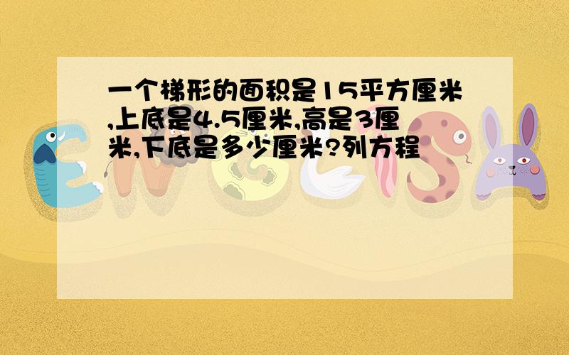 一个梯形的面积是15平方厘米,上底是4.5厘米,高是3厘米,下底是多少厘米?列方程