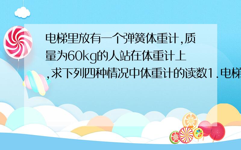 电梯里放有一个弹簧体重计,质量为60kg的人站在体重计上,求下列四种情况中体重计的读数1.电梯不动或匀速运动2.电梯以2m/s2,的加速度匀加速上升3.电梯以2m/s2,的加速度匀减速上升4.电梯做自