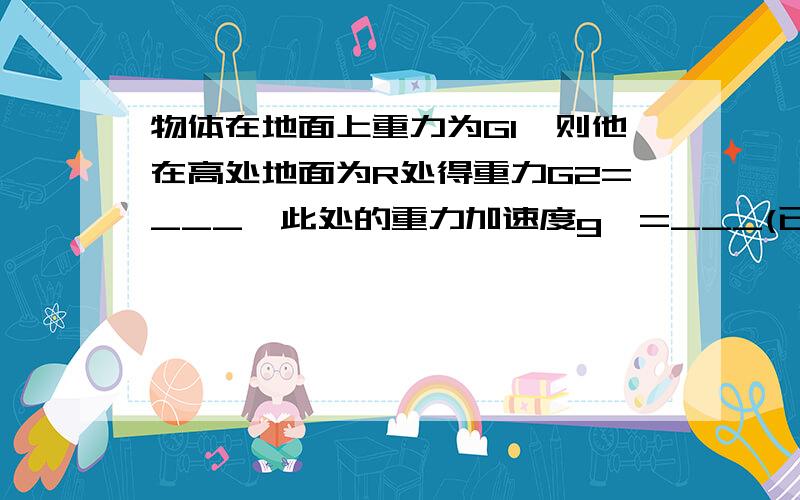 物体在地面上重力为G1,则他在高处地面为R处得重力G2=___,此处的重力加速度g'=___(已知地球表面处重力加速已知地球表面处重力加速度为g0