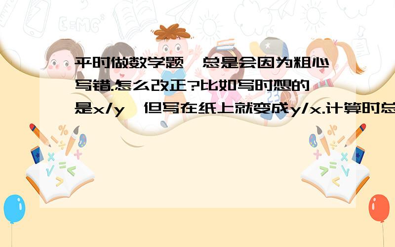 平时做数学题,总是会因为粗心写错.怎么改正?比如写时想的是x/y,但写在纸上就变成y/x.计算时总会忘记分母,有时会少乘项...