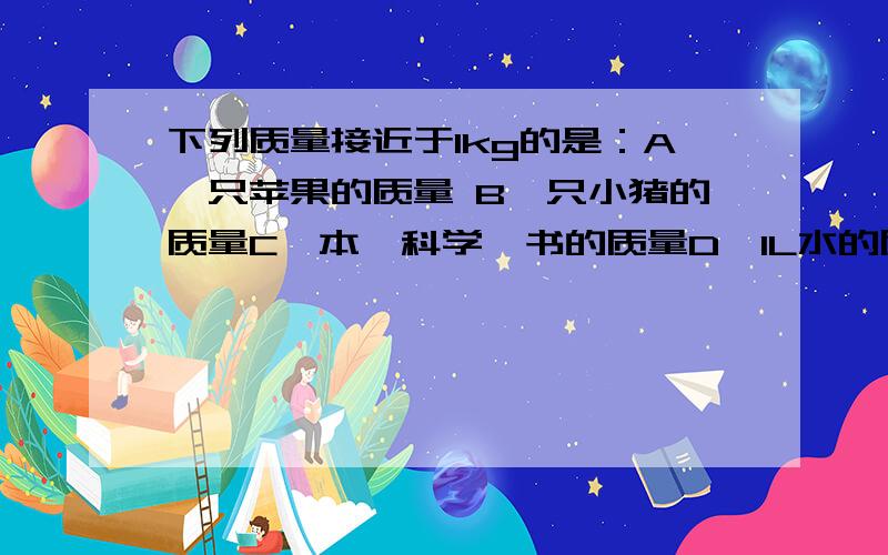 下列质量接近于1kg的是：A一只苹果的质量 B一只小猪的质量C一本《科学》书的质量D、1L水的质量请说明原因