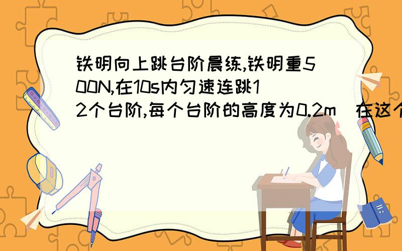 铁明向上跳台阶晨练,铁明重500N,在10s内匀速连跳12个台阶,每个台阶的高度为0.2m．在这个过程中,以...铁明向上跳台阶晨练,铁明重500N,在10s内匀速连跳12个台阶,每个台阶的高度为0.2m．在这个过