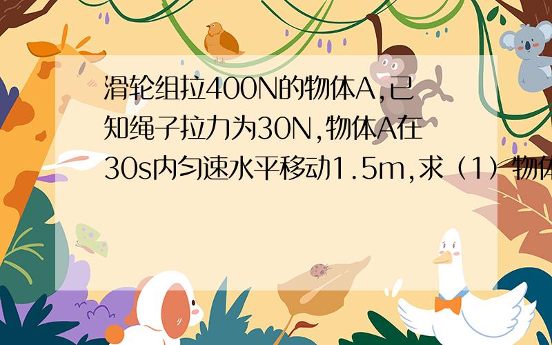 滑轮组拉400N的物体A,已知绳子拉力为30N,物体A在30s内匀速水平移动1.5m,求（1）物体受地面摩擦力(2)拉力作用点移动的距离（3）拉力作用点移动的速度