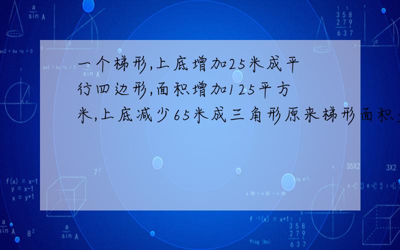 一个梯形,上底增加25米成平行四边形,面积增加125平方米,上底减少65米成三角形原来梯形面积多少平方米?一个梯形,如果上底增加25米,成为一个平行四边形,面积增加125平方米,如果上底减少65米