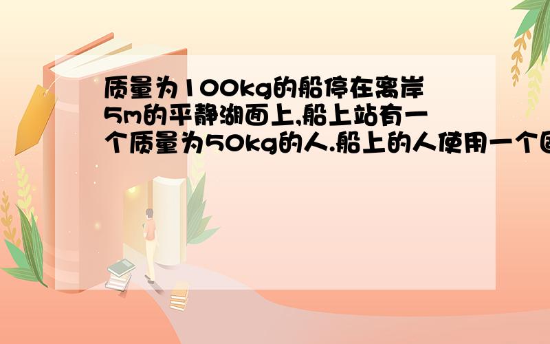 质量为100kg的船停在离岸5m的平静湖面上,船上站有一个质量为50kg的人.船上的人使用一个固定圆边的定滑轮,在保持拉升水平的条件下,用50N的拉力耗时10S将船匀速的拉到岸边.（1）穿受水的阻