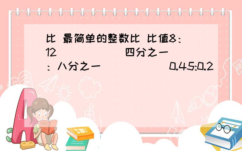 比 最简单的整数比 比值8：12 （ ） （ ）四分之一：八分之一 （ ） （ ）0.45:0.2 （ ） （ ）八分之五：0.375 （ ） （ ）这是个表格甲乙两数的比是3：4,他们的和是21,甲乙两数分别是多少?3÷5=