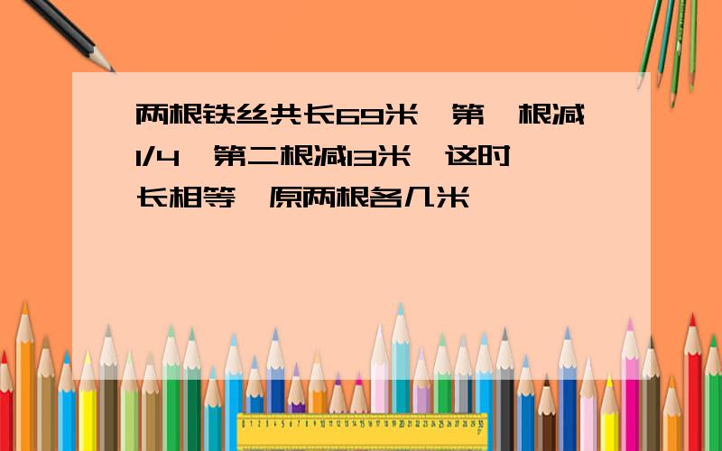 两根铁丝共长69米,第一根减1/4,第二根减13米,这时长相等,原两根各几米