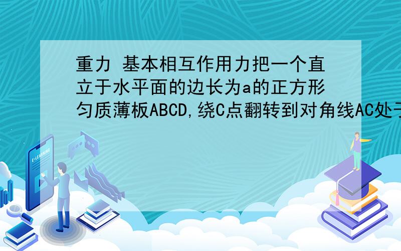 重力 基本相互作用力把一个直立于水平面的边长为a的正方形匀质薄板ABCD,绕C点翻转到对角线AC处于竖直位置,其重心位置升高了多少?