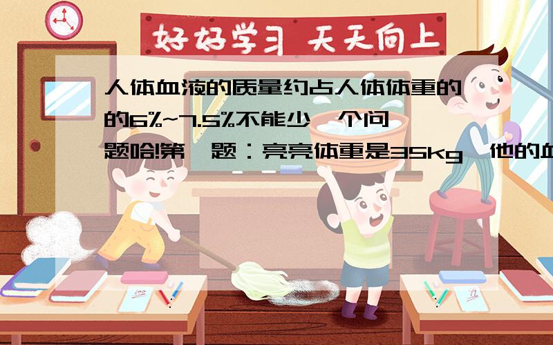 人体血液的质量约占人体体重的的6%~7.5%不能少一个问题哈!第一题：亮亮体重是35kg,他的血液质量大约在什么范围内?第二题估计你自己血液的质量!