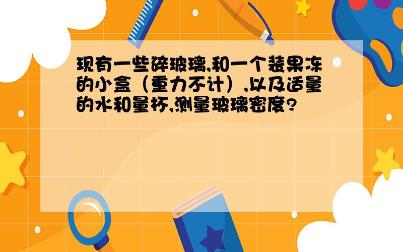 现有一些碎玻璃,和一个装果冻的小盒（重力不计）,以及适量的水和量杯,测量玻璃密度?