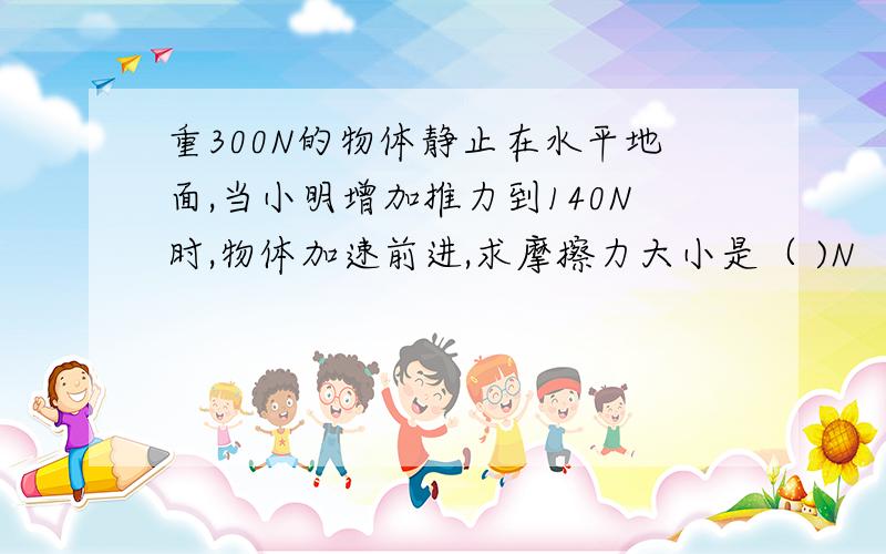 重300N的物体静止在水平地面,当小明增加推力到140N时,物体加速前进,求摩擦力大小是（ )N