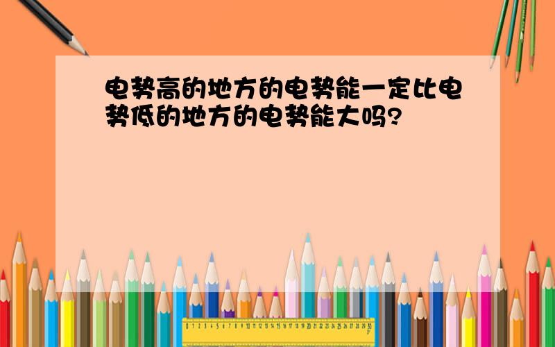 电势高的地方的电势能一定比电势低的地方的电势能大吗?