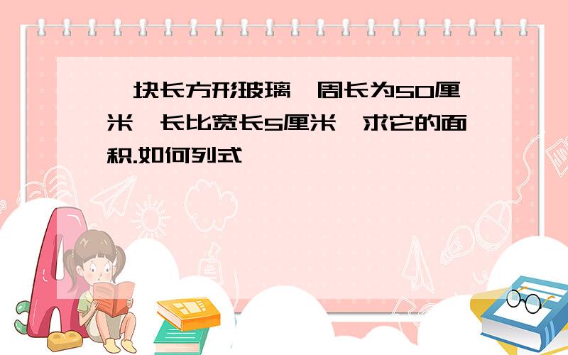 一块长方形玻璃,周长为50厘米,长比宽长5厘米,求它的面积.如何列式